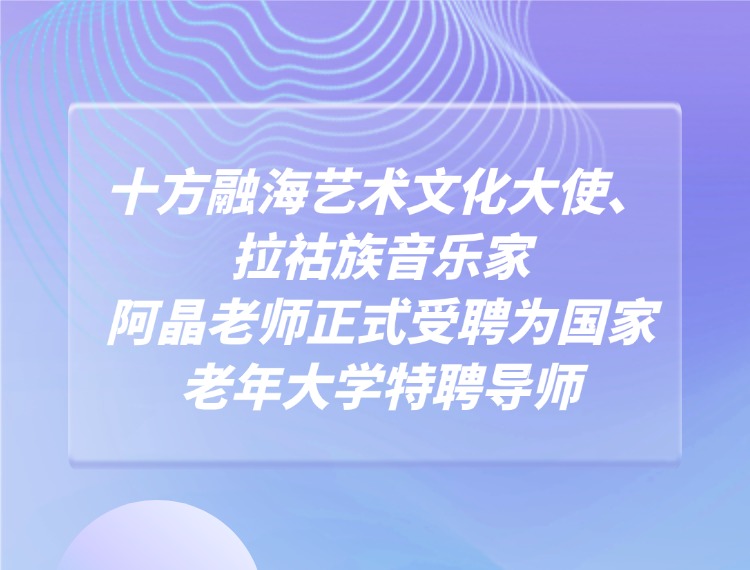 十方融海艺术文化大使、拉祜族音乐家阿晶老师正式受聘为国家老年大学特聘导师新闻配图